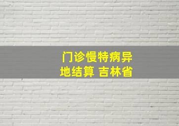 门诊慢特病异地结算 吉林省